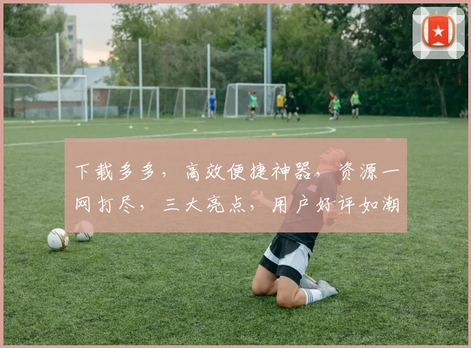 下载多多，高效便捷神器，资源一网打尽，三大亮点，用户好评如潮，体验非凡