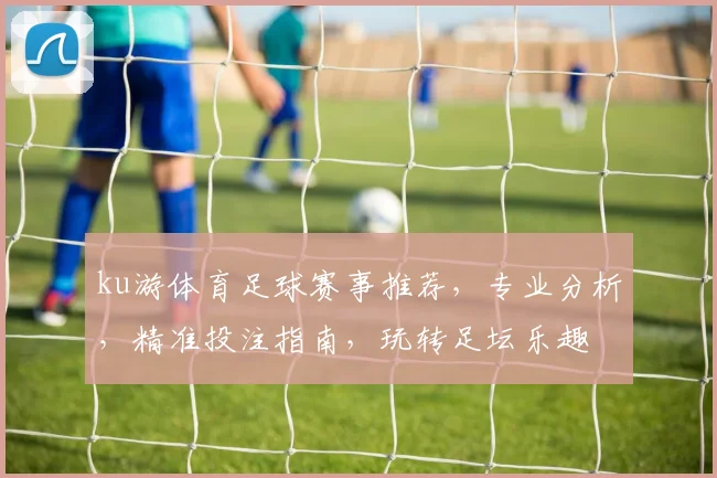 ku游体育足球赛事推荐，专业分析，精准投注指南，玩转足坛乐趣
