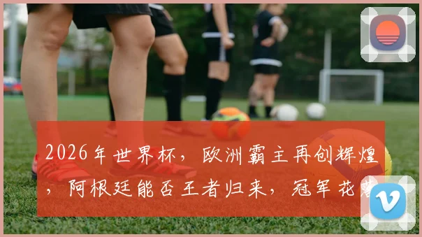 2026年世界杯，欧洲霸主再创辉煌，阿根廷能否王者归来，冠军花落谁家