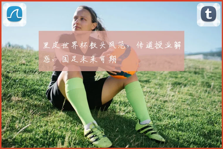 里皮世界杯教头风范，传道授业解惑，国足未来可期