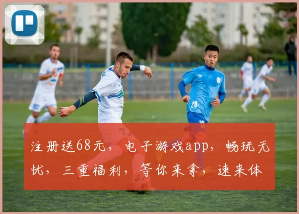 注册送68元，电子游戏app，畅玩无忧，三重福利，等你来拿，速来体验