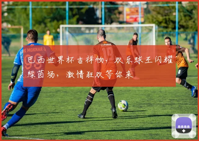 巴西世界杯吉祥物，欢乐球王闪耀绿茵场，激情狂欢等你来